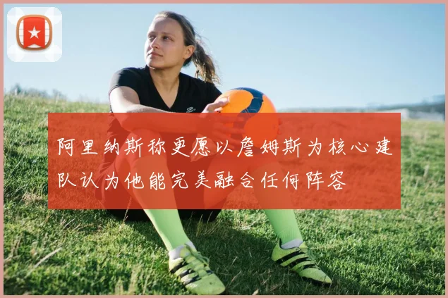 阿里纳斯称更愿以詹姆斯为核心建队认为他能完美融合任何阵容