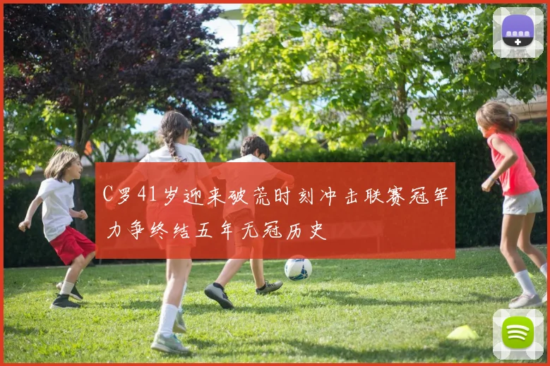 C罗41岁迎来破荒时刻冲击联赛冠军力争终结五年无冠历史